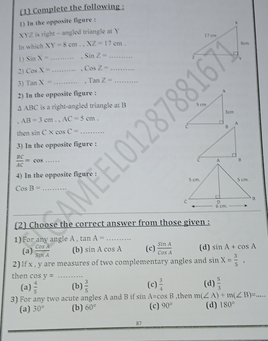 (1) Complete the following :
1) In the opposite figure :
XYZ is right - angled triangle at Y
In which XY=8cm., XZ=17cm. 
1) sin X= _、 SinZ= _  ....... 
2) CosX= _、 CosZ= _
3) TanX= _、 Tan Z= _
2) In the opposite figure :
△ ABC is a right-angled triangle at B
、 AB=3cm., AC=5cm. 
then sin C* cos C= _
3) In the opposite figure :
 BC/AC =cos _
4) In the opposite figure : 
_ CosB=
(2) Choose the correct answer from those given :
1) For any angle A , tan A=·s _
(a)  cos A/sin A  (b) sin Acos A (c)  sin A/cos A  (d) sin A+cos A
2) If x , y are measures of two complementary angles and sin X= 3/5 , 
then cos y= _ .....
(a)  4/5  (b)  3/5  (c)  3/4  (d)  5/3 
3) For any two acute angles A and B if sin A=cos B ,then m(∠ A)+m(∠ B)=... _
(a) 30° (b) 60° (c) 90° (d) 180°
87