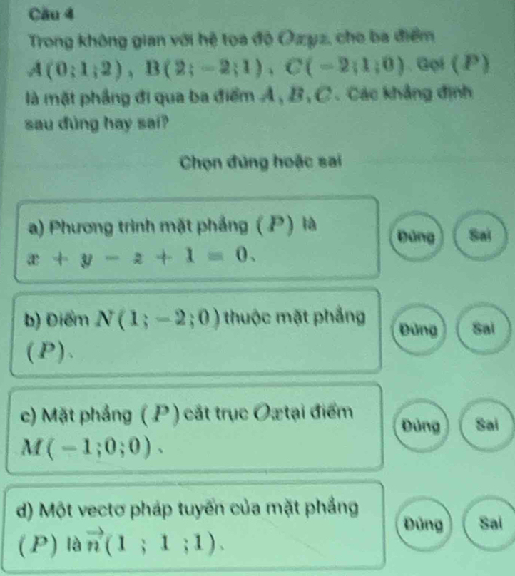 Trong không gian với hệ toa độ Ozyz, cho ba điểm
A(0;1;2), B(2;-2;1), C(-2;1;0). Gọi (P)
là mặt phẳng đi qua ba điểm A, B, C. Các khẳng định
sau đùng hay sai?
Chọn đúng hoặc sai
a) Phương trình mặt phẳng (P) là Sai
Đảng
x+y-z+1=0. 
b) Điểm N(1;-2;0) thuộc mặt phẳng Đứng Sai
(P).
c) Mặt phảng (P ) cát trục Ox tại điểm Đủng Sai
M(-1;0;0). 
d) Một vectơ pháp tuyển của mặt phẳng
Đứng Sai
(P) là vector n(1;1;1).