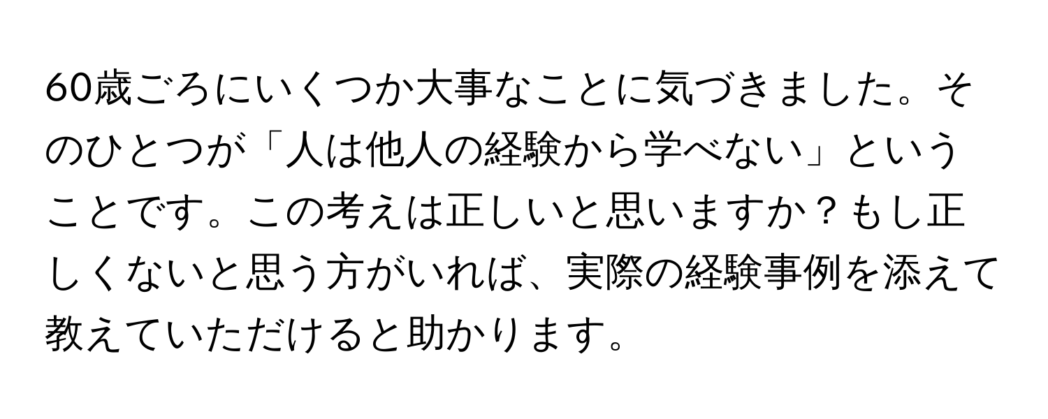 60歳ごろにいくつか大事なことに気づきました。そのひとつが「人は他人の経験から学べない」ということです。この考えは正しいと思いますか？もし正しくないと思う方がいれば、実際の経験事例を添えて教えていただけると助かります。