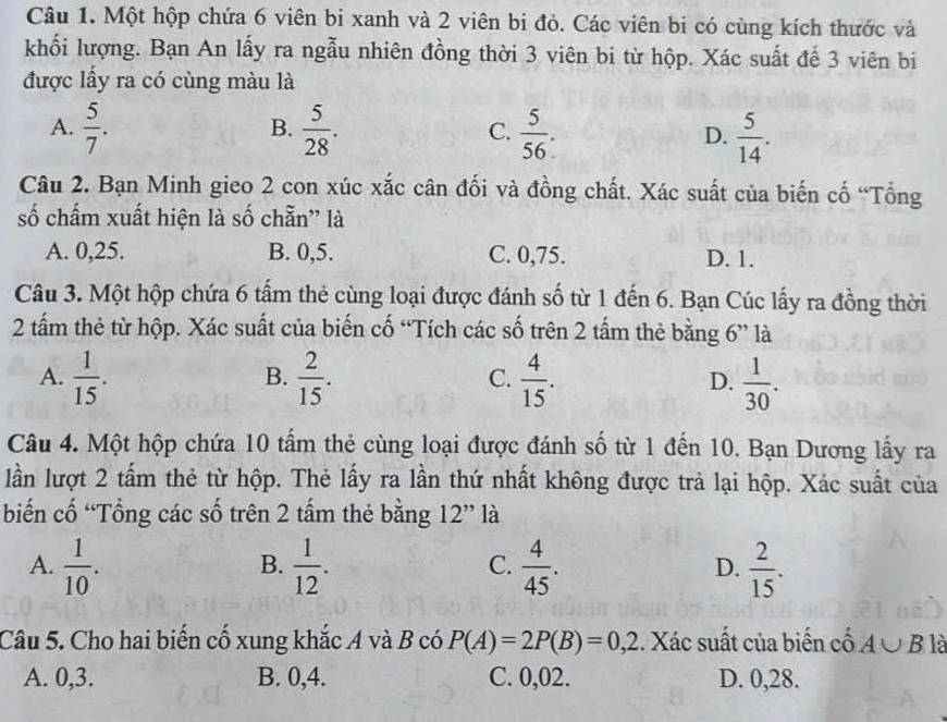 Một hộp chứa 6 viên bi xanh và 2 viên bi đỏ. Các viên bi có cùng kích thước và
khối lượng. Bạn An lấy ra ngẫu nhiên đồng thời 3 viên bi từ hộp. Xác suất để 3 viên bi
được lấy ra có cùng màu là
A.  5/7 .  5/28 . C.  5/56 . D.  5/14 .
B.
Câu 2. Bạn Minh gieo 2 con xúc xắc cân đối và đồng chất. Xác suất của biến cố “Tổng
số chấm xuất hiện là số chẵn” là
A. 0,25. B. 0,5. C. 0,75. D. 1.
Câu 3. Một hộp chứa 6 tấm thẻ cùng loại được đánh số từ 1 đến 6. Bạn Cúc lấy ra đồng thời
2 tấm thẻ từ hộp. Xác suất của biến cố “Tích các số trên 2 tầm thẻ bằng 6” là
A.  1/15 .  2/15 .  4/15 . D.  1/30 .
B.
C.
Câu 4. Một hộp chứa 10 tấm thẻ cùng loại được đánh số từ 1 đến 10. Bạn Dương lấy ra
lần lượt 2 tấm thẻ từ hộp. Thẻ lấy ra lần thứ nhất không được trả lại hộp. Xác suất của
biến cố 'Tổng các số trên 2 tấm thẻ bằng a 12" là
A.  1/10 .  1/12 .  4/45 .  2/15 .
B.
C.
D.
Câu 5. Cho hai biến cố xung khắc A và B có P(A)=2P(B)=0,2. Xác suất của biến cố A∪ B là
A. 0,3. B. 0,4. C. 0,02. D. 0,28.