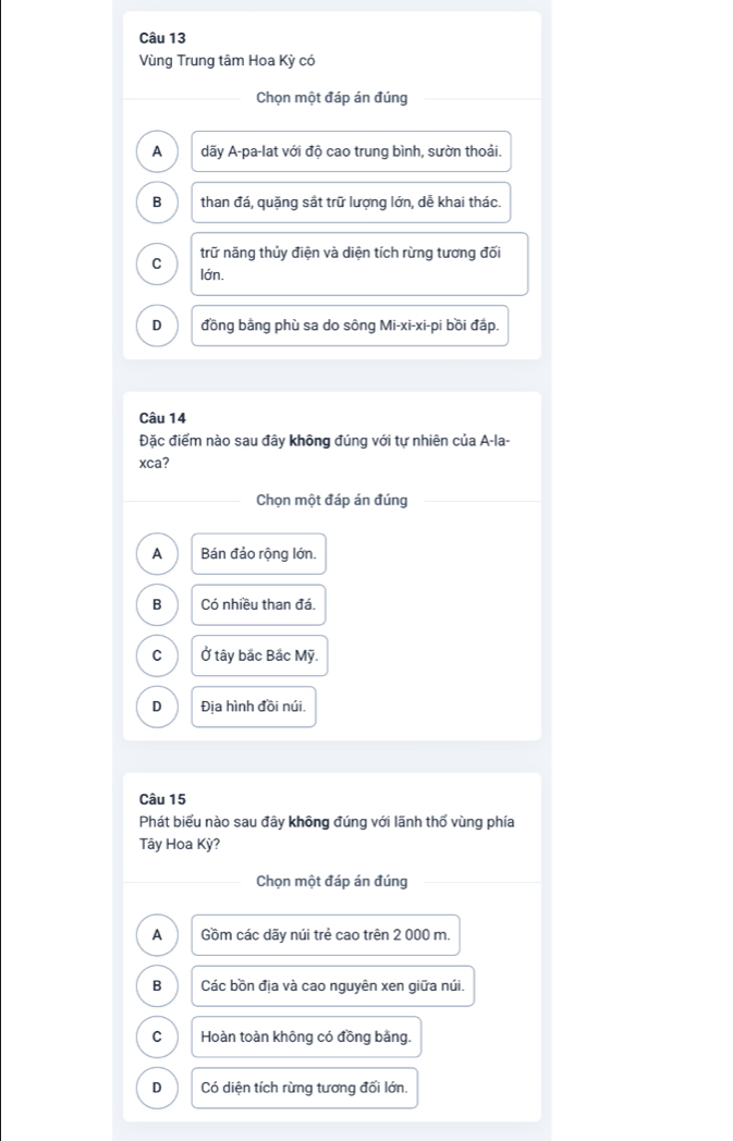 Vùng Trung tâm Hoa Kỳ có
Chọn một đáp án đúng
A dãy A-pa-lat với độ cao trung bình, sườn thoải.
B than đá, quặng sắt trữ lượng lớn, dễ khai thác.
C trữ năng thủy điện và diện tích rừng tương đối
lớn.
D đồng bằng phù sa do sông Mi-xi-xi-pi bồi đấp.
Câu 14
Đặc điểm nào sau đây không đúng với tự nhiên của A-la-
xca?
Chọn một đáp án đúng
A Bán đảo rộng lớn.
B Có nhiều than đá.
C Ở tây bắc Bắc Mỹ.
D Địa hình đồi núi.
Câu 15
Phát biểu nào sau đây không đúng với lãnh thổ vùng phía
Tây Hoa Kỳ?
Chọn một đáp án đúng
A Gồm các dãy núi trẻ cao trên 2 000 m.
B Các bồn địa và cao nguyên xen giữa núi.
C Hoàn toàn không có đồng bảng.
D Có diện tích rừng tương đối lớn.