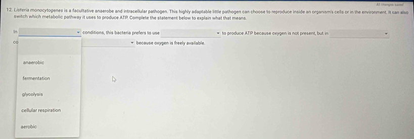 All thanges kaned
12. Listeria monocytogenes is a facultative anaerobe and intracellular pathogen. This highly adaptable little pathogen can choose to reproduce inside an organism's cells or in the environment. It can also
switch which metabolic pathway it uses to produce ATP. Complete the statement below to explain what that means.
_
_
In conditions, this bacteria prefers to use to produce ATP because oxygen is not present, but in
co because oxygen is freely available.
anaerobic
fermentation
glycolysis
cellular respiration
aerobic