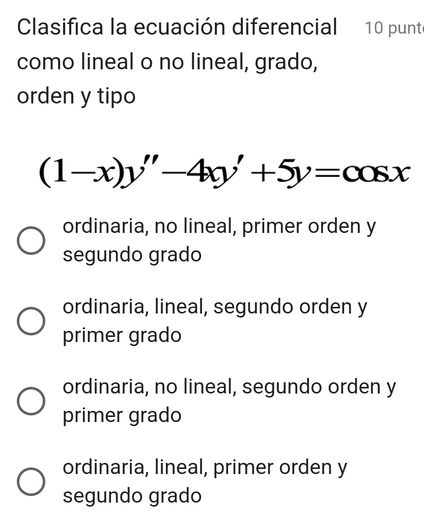 Clasifica la ecuación diferencial 10 punte
como lineal o no lineal, grado,
orden y tipo
(1-x)y''-4xy'+5y=cos x
ordinaria, no lineal, primer orden y
segundo grado
ordinaria, lineal, segundo orden y
primer grado
ordinaria, no lineal, segundo orden y
primer grado
ordinaria, lineal, primer orden y
segundo grado