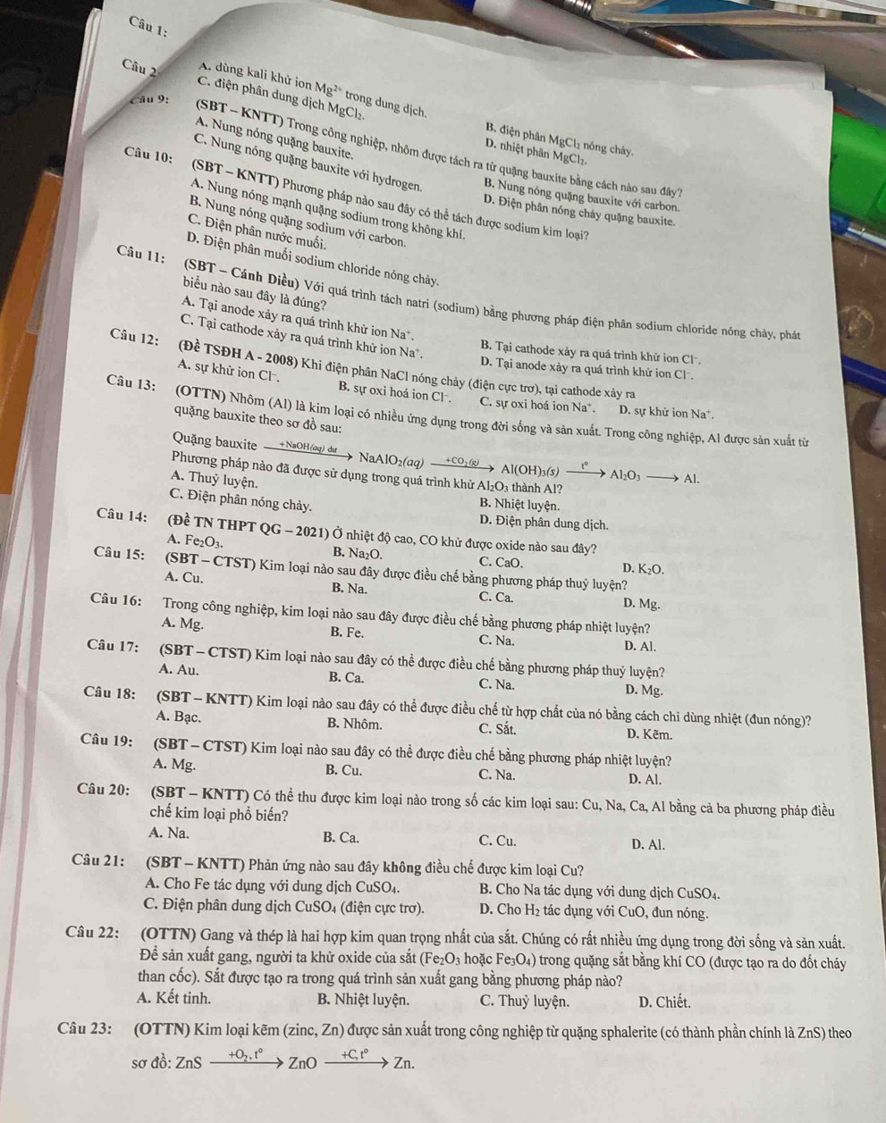 A. dùng kali khử ion M g^2 trong dung dịch.
Câu 2 C. điện phân dung dịch MgCl₂
Câu 9:
A. Nung nóng quặng bauxite.
B. điện phân MgCl₂ nóng chây.
(SBT - KNTT) Trong công nghiệp, nhôm được tách ra từ quặng bauxite bằng cách nào sau đây
D. nhiệt phân MgCl₂.
C. Nung nóng quặng bauxite với hydrogen B. Nung nóng quặng bauxite với carbon.
Câu 10: (SBT - KNTT) Phương pháp nào sau đây có thể tách được sodium kim loại?
A. Nung nóng mạnh quặng sodium trong không khí.
D. Điện phân nóng chảy quặng bauxite.
B. Nung nóng quặng sodium với carbon.
C. Điện phân nước muối,
D. Điện phân muối sodium chloride nóng chảy.
biểu nào sau đây là đúng?
Câu 11: (SBT ~ Cánh Diều) Với quá trình tách natri (sodium) bằng phương pháp điện phân sodium chloride nóng chảy, phá
A. Tại anode xảy ra quá trình khử ion Na.
C. Tại cathode xảy ra quá trình khử ion Na .
B. Tại cathode xảy ra quá trình khử ion Clã.
Câu 12: (Đề TSĐH A - 2008) Khi điện phân NaCl nóng chảy (điện cực trơ), tại cathode xảy ra
D. Tại anode xảy ra quá trình khứ ion Cl.
A. sự khử ion Cl B. sự oxi hoá ion Cl . C. sự oxi hoá ion Na*. D. sự khữ ion Na*.
Câu 13: (OTTN) Nhôm (Al) là kim loại có nhiều ứng dụng trong đời sống và sản xuất. Trong công nghiệp, Al được sản xuất từ
quặng bauxite theo sơ đồ sau:
Quặng bauxite — +NaOH(aq) dự  > NaAlO₂(aq) +CO₂(g) Al(OH)₃(s) Al_2O_3 Al.
Phương pháp nào đã được sử dụng trong quá trình khử A _2O_3 thành Al?
A. Thuỷ luyện.
B. Nhiệt luyện.
C. Điện phân nóng chảy. D. Điện phân dung dịch.
Câu 14: (Đề TN THPT QG - 2021) Ở nhiệt độ cao, CO khử được oxide nào sau đây?
A. Fe₂O₃. B. Na₂O. D. K₂O.
C. CaO.
Câu 15: (SBT - CTST) Kim loại nào sau đây được điều chế bằng phương pháp thuỷ luyện?
A. Cu. B. Na. C. Ca. D. Mg.
Câu 16: Trong công nghiệp, kim loại nào sau đây được điều chế bằng phương pháp nhiệt luyện?
A. Mg. B. Fe. C. Na. D. Al.
Câu 17: (SBT -  CTST) Kim loại nào sau đây có thể được điều chế bằng phương pháp thuỷ luyện?
A. Au. B. Ca. C. Na.
D. Mg.
Câu 18: (SBT - KNTT) Kim loại nào sau đây có thể được điều chế từ hợp chất của nó bằng cách chi dùng nhiệt (đun nóng)?
A. Bạc. B. Nhôm. C. Sắt. D. Kẽm.
Câu 19: (SBT- CTST) Kim loại nào sau đây có thể được điều chế bằng phương pháp nhiệt luyện?
A. Mg. B. Cu. C. Na. D. Al.
Câu 20: (SBT - KNTT) Có thể thu được kim loại nào trong số các kim loại sau: Cu, Na, Ca, Al bằng cả ba phương pháp điều
chế kim loại phổ biến?
A. Na. B. Ca. C. Cu. D. Al.
Câu 21: a (SBT - KNTT) Phản ứng nào sau đây không điều chế được kim loại Cu?
A. Cho Fe tác dụng với dung dịch CuSO_4. B. Cho Na tác dụng với dung dịch CuSO_4.
C. Điện phân dung dịch CuSO₄ (điện cực trơ). D. Cho H_2 tác  ụng với CuO, đun nóng.
Câu 22: (OTTN) Gang và thép là hai hợp kim quan trọng nhất của sắt. Chúng có rất nhiều ứng dụng trong đời sống và sản xuất.
Để sản xuất gang, người ta khử oxide của sắt (Fe_2O_3 hoặc Fe_3O_4) trong quặng sắt bằng khí CO (được tạo ra do đốt cháy
than cốc). Sắt được tạo ra trong quá trình sản xuất gang bằng phương pháp nào?
A. Kết tinh. B. Nhiệt luyện. C. Thuỷ luyện. D. Chiết.
Câu 23: (OTTN) Kim loại kẽm (zinc, 2 ∠ n ) được sản xuất trong công nghiệp từ quặng sphalerite (có thành phần chính là ZnS) theo
sơ đồ: ZnS ZnO xrightarrow +Ct°Zn