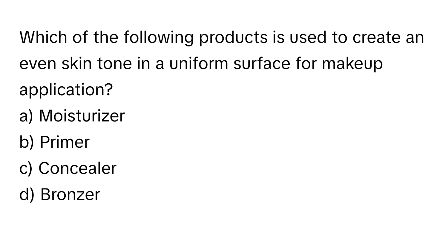 Which of the following products is used to create an even skin tone in a uniform surface for makeup application?

a) Moisturizer 
b) Primer 
c) Concealer 
d) Bronzer