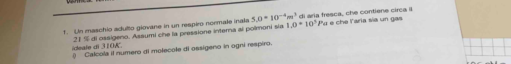 Un maschio adulto giovane in un respiro normale inala 5, 0*10^(-4)m^3 1,0*10^5Pa di aria fresca, che contiene circa il
21 % di ossigeno. Assumi che la pressione interna ai polmoni sia « e che l'aria sia un gas 
ideale di 310K. 
i) Calcola il numero di molecole di ossigeno in ogni respiro.