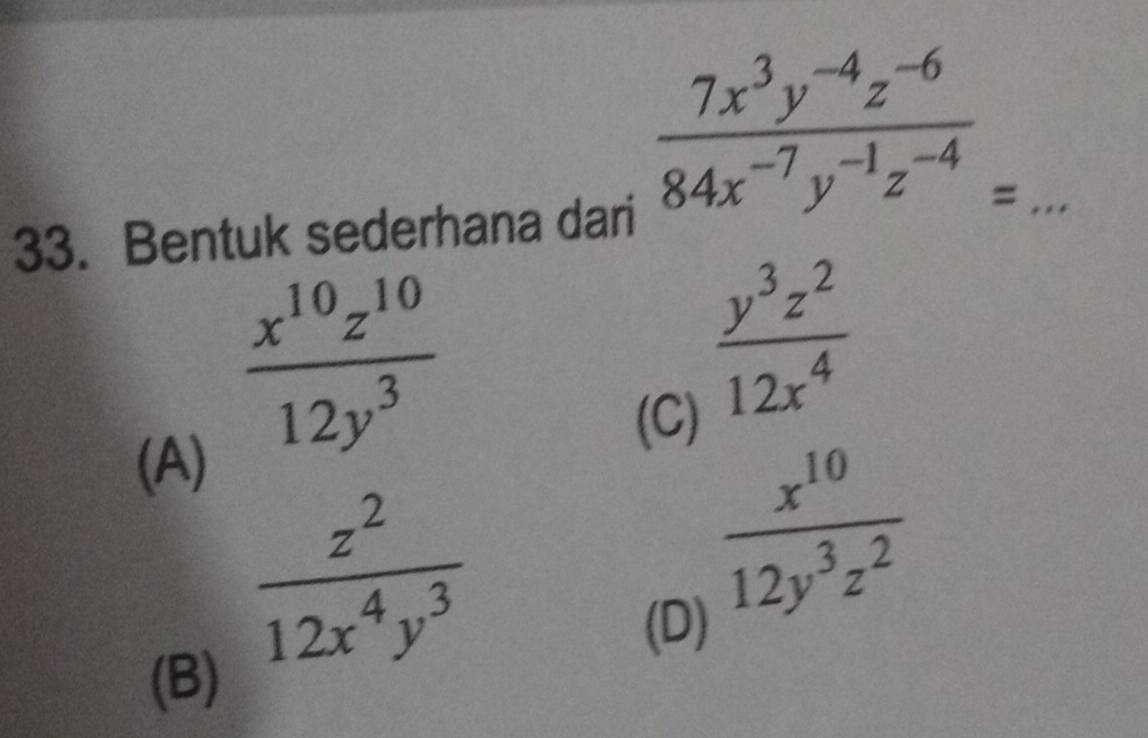  (7x^3y^(-4)z^(-6))/84x^(-7)y^(-1)z^(-4) =
33. Bentuk sederhana dari
(A)
 x^(10)z^(10)/12y^3 
(C)
 y^3z^2/12x^4 
(B)
 z^2/12x^4y^3 
 x^(10)/12y^3z^2 
(D)