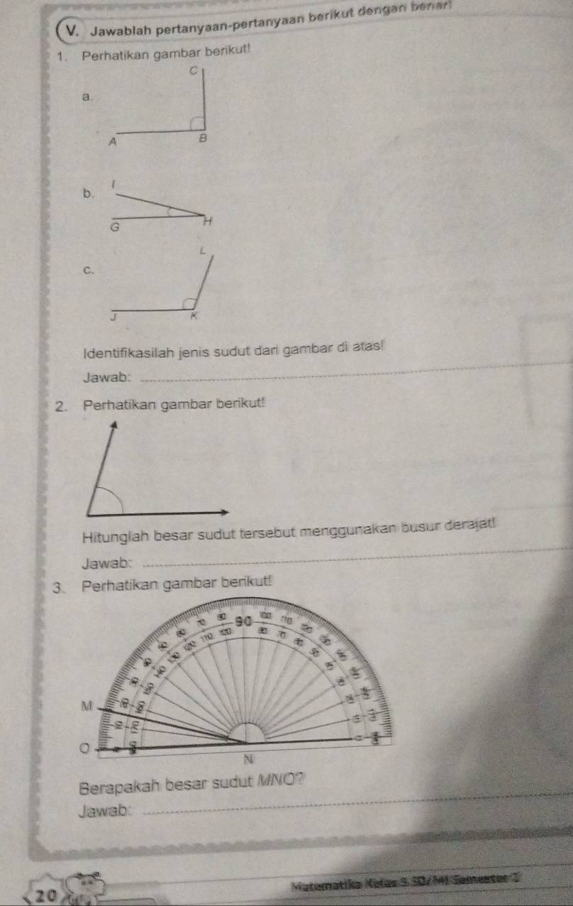 Jawablah pertanyaan-pertanyaan berikut dengan benar 
1. Perhatikan gambar berikut! 
a. 
b.
G
H 
C. 
Identifikasilah jenis sudut dari gambar di atas! 
Jawab:_ 
2. Perhatikan gambar berikut! 
Hitunglah besar sudut tersebut menggunakan busur derajat! 
Jawab: 
_ 
3. Perhatikan gambar berikut! 
Berapakah besar sudut MNO? 
Jawab: 
_ 
20 Matematika Kalas 5 SD/M-Semester 2