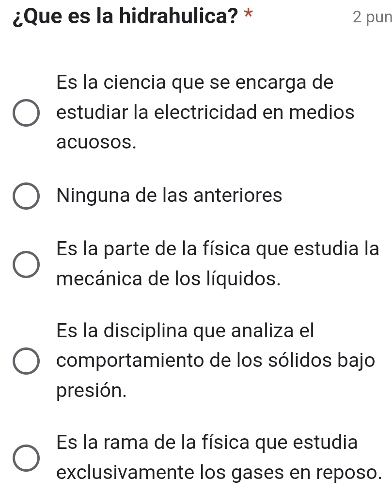 ¿Que es la hidrahulica? * 2 pun
Es la ciencia que se encarga de
estudiar la electricidad en medios
acuosos.
Ninguna de las anteriores
Es la parte de la física que estudia la
mecánica de los líquidos.
Es la disciplina que analiza el
comportamiento de los sólidos bajo
presión.
Es la rama de la física que estudia
exclusivamente los gases en reposo.