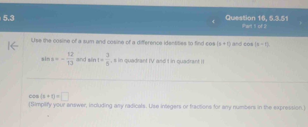 5.3 Question 16, 5.3.51 
Part 1 of 2 
Use the cosine of a sum and cosine of a difference identities to find cos (s+t) and cos (s-t).
sin s=- 12/13  and sin t= 3/5  , s in quadrant IV and t in quadrant II
cos (s+t)=□
(Simplify your answer, including any radicals. Use integers or fractions for any numbers in the expression.)