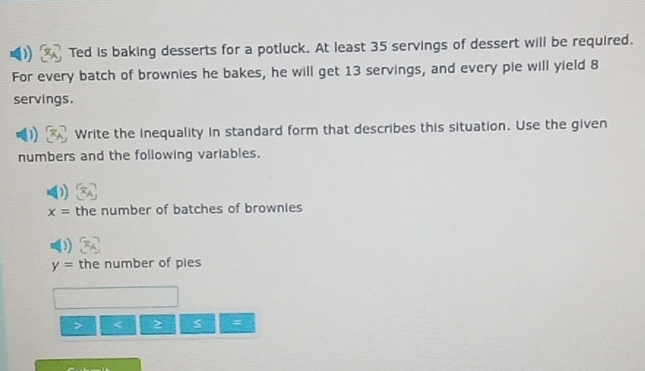 Ted is baking desserts for a potluck. At least 35 servings of dessert will be required. 
For every batch of brownies he bakes, he will get 13 servings, and every pie will yield 8
servings. 
Write the inequality in standard form that describes this situation. Use the given 
numbers and the following variables.
x= the number of batches of brownies
y= the number of pies 
> < s :