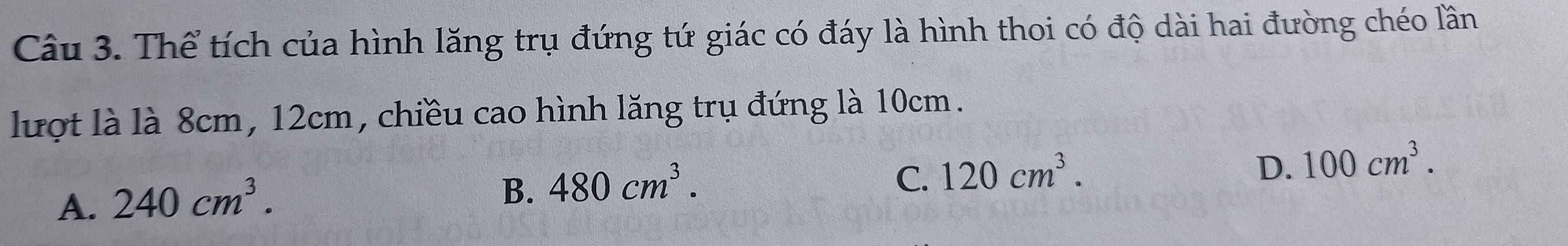 Thể tích của hình lăng trụ đứng tứ giác có đáy là hình thoi có độ dài hai đường chéo lần
lượt là là 8cm, 12cm, chiều cao hình lăng trụ đứng là 10cm.
C. 120cm^3.
A. 240cm^3.
B. 480cm^3.
D. 100cm^3.