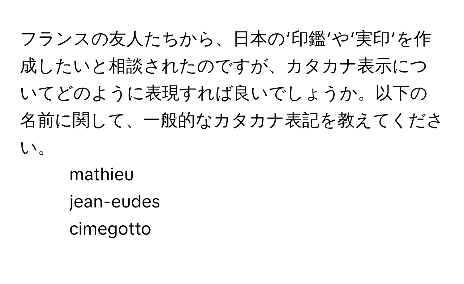 フランスの友人たちから、日本の‘印鑑‘や‘実印‘を作成したいと相談されたのですが、カタカナ表示についてどのように表現すれば良いでしょうか。以下の名前に関して、一般的なカタカナ表記を教えてください。  
1. mathieu  
2. jean-eudes  
3. cimegotto