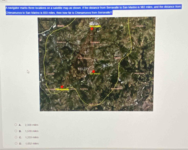 A navigator marks three locations on a satellite map as shown. If the distance from Serravalle to San Marino is 982 miles, and the distance from
Chiesanuova to San Marino is 833 miles, then how far is Chiesanuova from Serravalle?
A. 2,300 miles
B. 1,518 miles
C. 1,233 milles
D. 1,052 miles