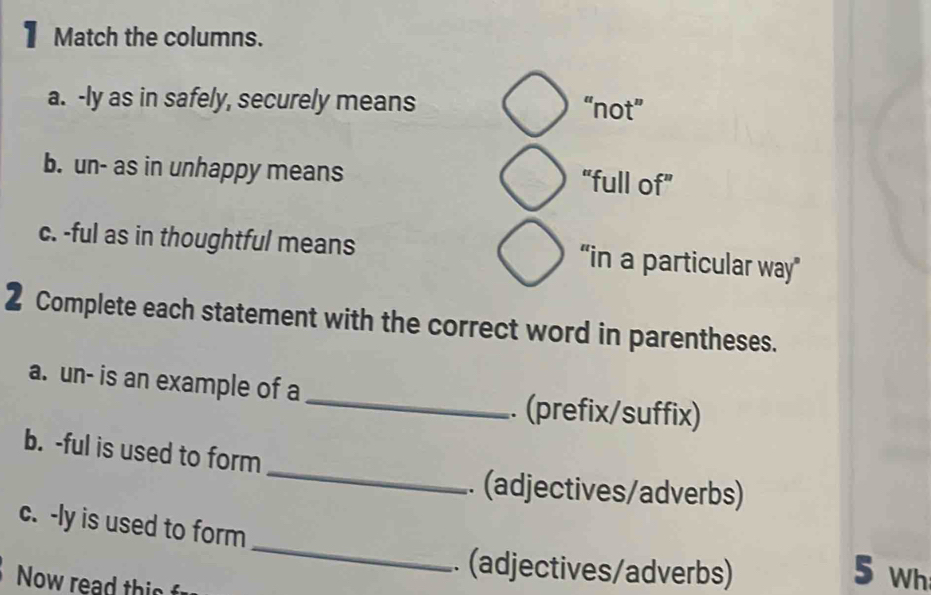 Match the columns.
a. -ly as in safely, securely means “not”
b. un- as in unhappy means “full of”
c. -ful as in thoughtful means “in a particular way”
2 Complete each statement with the correct word in parentheses.
a. un- is an example of a
_. (prefix/suffix)
_
b. -ful is used to form
.. (adjectives/adverbs)
_
c. -ly is used to form
.. (adjectives/adverbs) 5 Wh
Now read this f