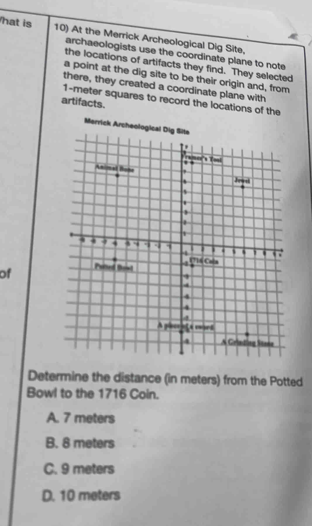 hat is 10) At the Merrick Archeological Dig Site,
archaeologists use the coordinate plane to note
the locations of artifacts they find. They selected
a point at the dig site to be their origin and, from
there, they created a coordinate plane with
1-meter squares to record the locations of the
artifacts.
Merrick A
of
Determine the distance (in meters) from the Potted
Bowl to the 1716 Coin.
A. 7 meters
B. 8 meters
C. 9 meters
D. 10 meters