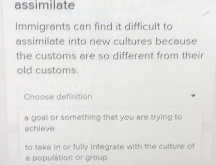 assimilate
Immigrants can find it difficult to
assimilate into new cultures because
the customs are so different from their
old customs.
Choose definition
a goal or something that you are trying to
achieve
to take in or fully integrate with the culture of
a population or group