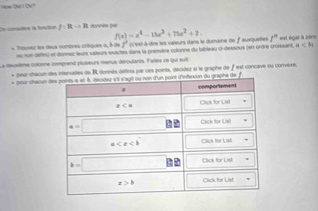 1yw Đhi 1 Đo7
On considère la fonction f:Rto R donnée par
f(x)=x^4-15x^3+75x^2+2.
+ Trouvez les deux nombres critiques a, à de f^2 (c'est-à-dire les valeurs dans le domaine de f auxquelles f'' est égal à zéro
ou non délfin) et donnez leurs valeurs exactes dans la première colonne du tableau ci-dessous (en ordre croissant, a
La deuxième colonne comprend plusieurs menus déroulants. Faites ce qui suit:
pour chacun des intervailles de R donnés définis par ces points, décidez si le graphe de f est concave ou convexe,
pour chacun dehe de f.