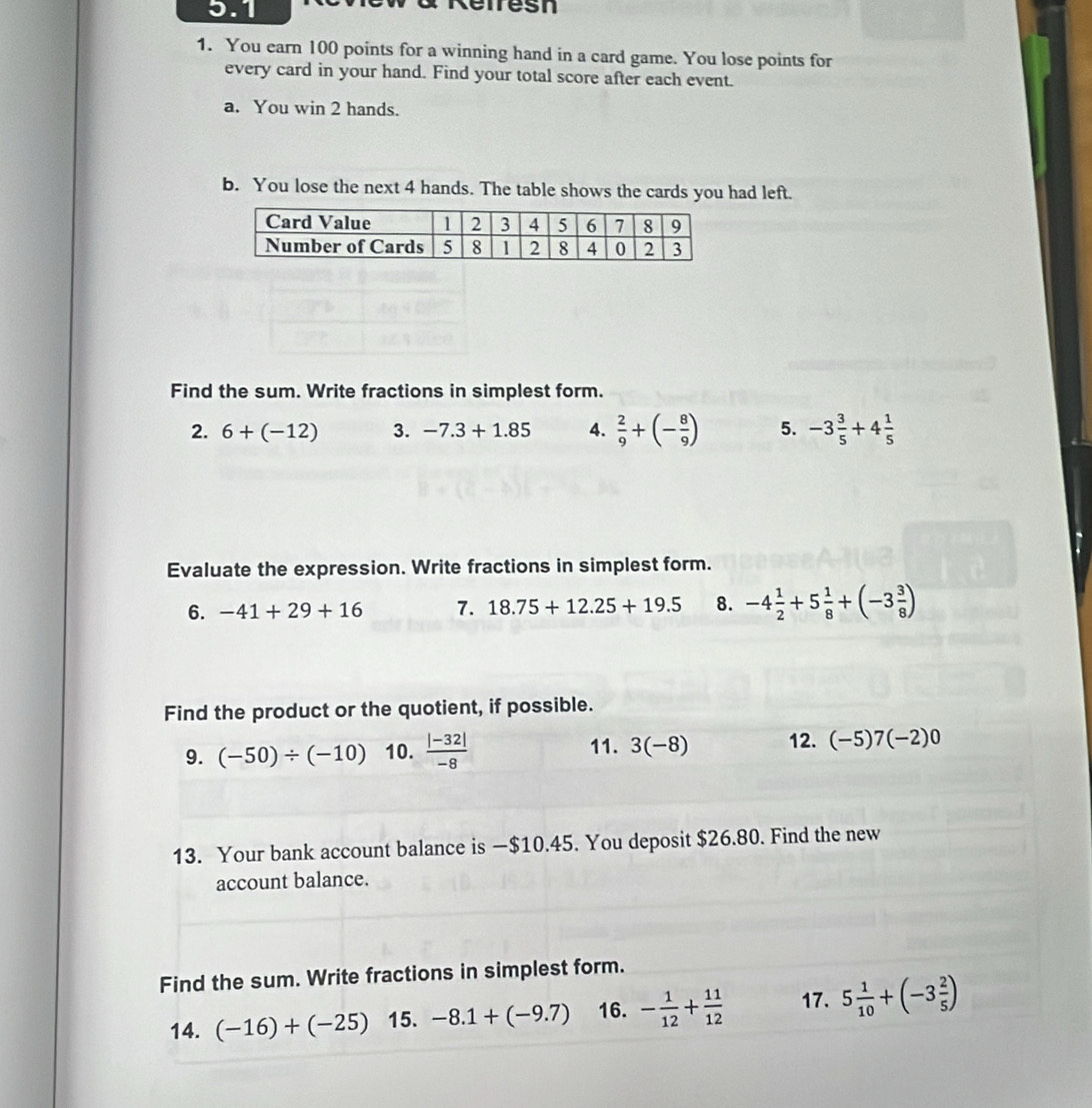 5.1 Refresn 
1. You earn 100 points for a winning hand in a card game. You lose points for 
every card in your hand. Find your total score after each event. 
a. You win 2 hands. 
b. You lose the next 4 hands. The table shows the cards you had left. 
Find the sum. Write fractions in simplest form. 
2. 6+(-12) 3. -7.3+1.85 4.  2/9 +(- 8/9 ) 5. -3 3/5 +4 1/5 
Evaluate the expression. Write fractions in simplest form. 
6. -41+29+16 7. 18.75+12.25+19.5 8. -4 1/2 +5 1/8 +(-3 3/8 )
Find the product or the quotient, if possible. 
9. (-50)/ (-10) 10.  (|-32|)/-8  11. 3(-8) 12. (-5)7(-2)0
13. Your bank account balance is —$10.45. You deposit $26.80. Find the new 
account balance. 
Find the sum. Write fractions in simplest form. 
14. (-16)+(-25) 15. -8.1+(-9.7) 16. - 1/12 + 11/12  17. 5 1/10 +(-3 2/5 )