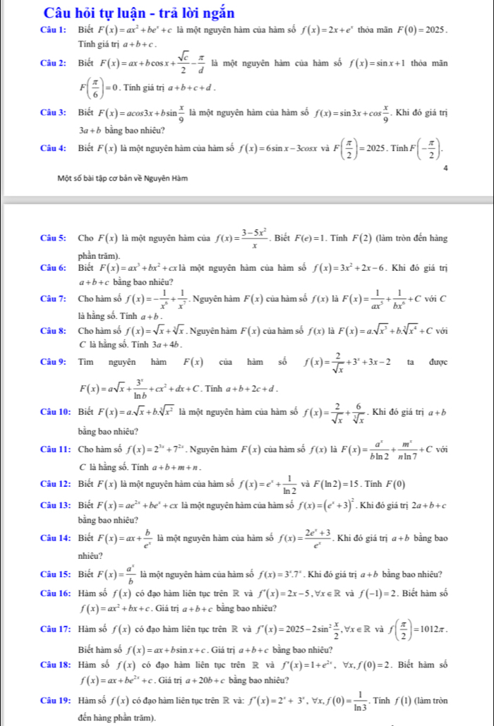 Câu hỏi tự luận - trả lời ngắn
Câu 1: Biết F(x)=ax^2+be^x+c là một nguyên hàm của hàm số f(x)=2x+e^x thỏa mãn F(0)=2025.
Tính giá trị a+b+c.
Câu 2: Biết F(x)=ax+bcos x+ sqrt(c)/2 - π /d  là một nguyên hàm của hàm số f(x)=sin x+1 thōa mān
F( π /6 )=0. Tính giá trị a+b+c+d.
Câu 3: Biết F(x)=acos 3x+bsin  x/9  là một nguyên hàm của hàm số f(x)=sin 3x+cos  x/9 . Khi đó giá trị
3a+b bằng bao nhiêu?
Câu 4: Biết F(x) là một nguyên hàm của hàm số f(x)=6sin x-3cos x và F( π /2 )=2025. Tinh F(- π /2 ).
4
Một số bài tập cơ bản về Nguyên Hàm
Câu 5: Cho F(x) là một nguyên hàm của f(x)= (3-5x^2)/x . Biết F(e)=1. Tính F(2) (làm tròn đến hàng
phần trăm).
Câu 6: Biết F(x)=ax^3+bx^2+cx 2 l một nguyên hàm của hàm số f(x)=3x^2+2x-6. Khi đó giá trị
a+b+c bằng bao nhiêu?
Câu 7: Cho hàm số f(x)=- 1/x^6 + 1/x^7 . Nguyên hàm F(x) của hàm số f(x) là F(x)= 1/ax^5 + 1/bx^6 +C với C
là hằng số. Tính a+b.
Câu 8: Cho hàm số f(x)=sqrt(x)+sqrt[3](x). Nguyên hàm F(x) của hàm số f(x) là F(x)=a.sqrt(x^3)+b.sqrt[3](x^4)+C với
C là hằng số. Tính 3a+4b.
Câu 9: Tìm nguyên hàm F(x) của hàm số f(x)= 2/sqrt(x) +3^x+3x-2 ta được
F(x)=asqrt(x)+ 3^x/ln b +cx^2+dx+C. Tinh a+b+2c+d.
Câu 10: Biết F(x)=a.sqrt(x)+b.sqrt[3](x^2) là một nguyên hàm của hàm số f(x)= 2/sqrt(x) + 6/sqrt[3](x) . Khi đó giá trị a+b
bằng bao nhiêu?
Câu 11: Cho hàm số f(x)=2^(3x)+7^(2x). Nguyên hàm F(x) của hàm số f(x) là F(x)= a^x/bln 2 + m^x/nln 7 +C với
C là hằng số. Tính a+b+m+n.
Câu 12: Biết F(x) là một nguyên hàm của hàm số f(x)=e^x+ 1/ln 2  và F(ln 2)=15. Tính F(0)
Câu 13: Biết F(x)=ae^(2x)+be^x+cx là một nguyên hàm của hàm số f(x)=(e^x+3)^2. Khi đó giá trị 2a+b+c
bằng bao nhiêu?
Câu 14: Biết F(x)=ax+ b/e^x  là một nguyên hàm của hàm số f(x)= (2e^x+3)/e^x . Khi đó giá trị a+b bằng bao
nhiêu?
Câu 15: Biết F(x)= a^x/b  là một nguyên hàm của hàm số f(x)=3^x.7^x. Khi đó giá trị a+b bằng bao nhiêu?
Câu 16: Hàm số f(x) có đạo hàm liên tục trên R và f'(x)=2x-5,forall x∈ R và f(-1)=2. Biết hàm số
f(x)=ax^2+bx+c Giả trị a+b+c bằng bao nhiêu?
Câu 17: Hàm số f(x) có đạo hàm liên tục trên R và f'(x)=2025-2sin^2 x/2 ,forall x∈ R và f( π /2 )=1012π .
Biết hàm số f(x)=ax+bsin x+c. Giá trị a+b+c bằng bao nhiêu?
Câu 18: Hàm số f(x) có đạo hàm liên tục trên R và f'(x)=1+e^(2x) , ∀x, f(0)=2. Biết hàm số
f(x)=ax+be^(2x)+c. Giá trị a+20b+c bằng bao nhiêu?
Câu 19: Hàm số f(x) có đạo hàm liên tục trên R và: f'(x)=2^x+3^x , ∀x, f(0)= 1/ln 3 . Tính f(1) (làm tròn
đến hàng phần trăm).