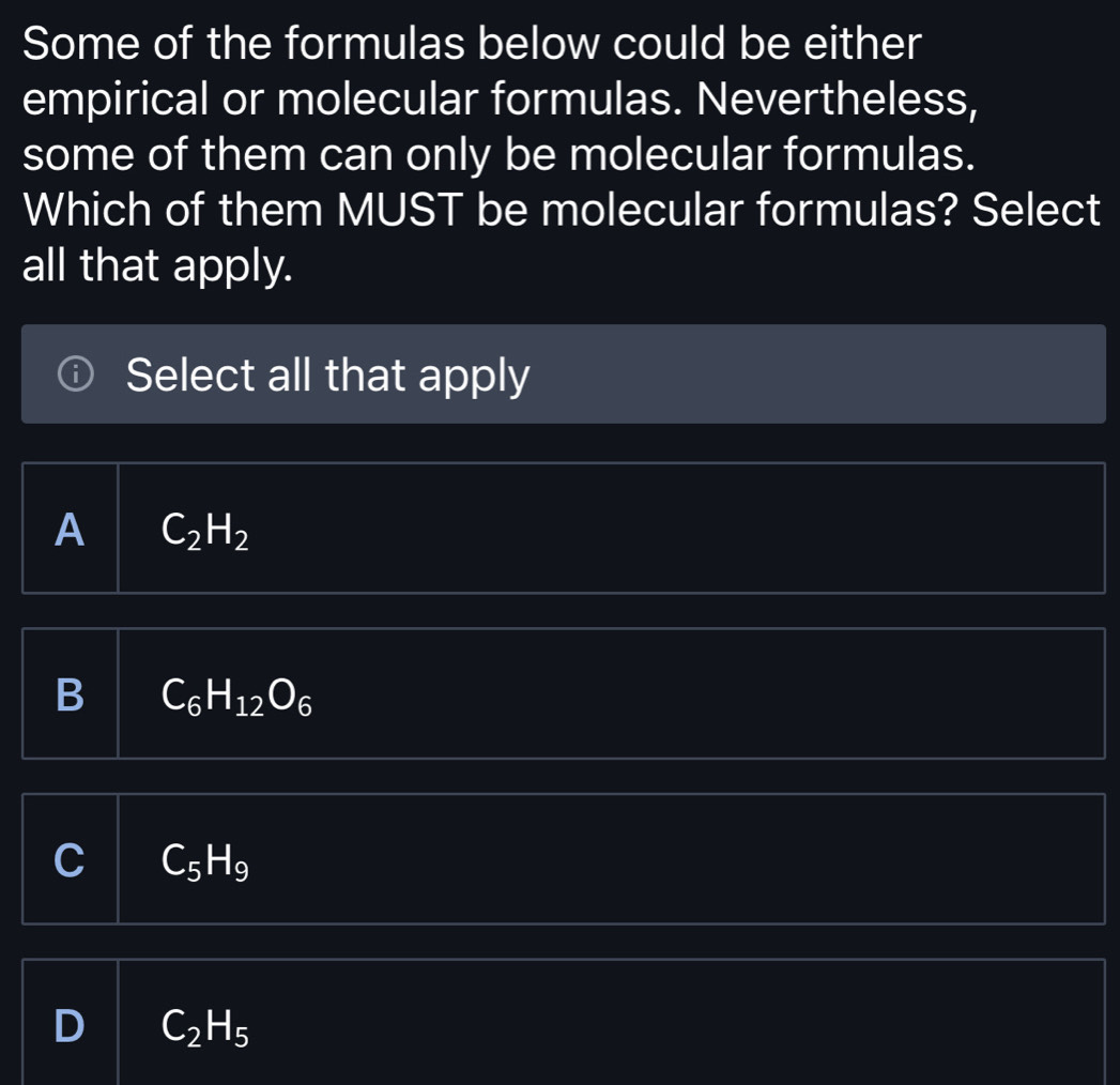 Some of the formulas below could be either
empirical or molecular formulas. Nevertheless,
some of them can only be molecular formulas.
Which of them MUST be molecular formulas? Select
all that apply.
Select all that apply
A C_2H_2
B C_6H_12O_6
C C_5H_9
D C_2H_5