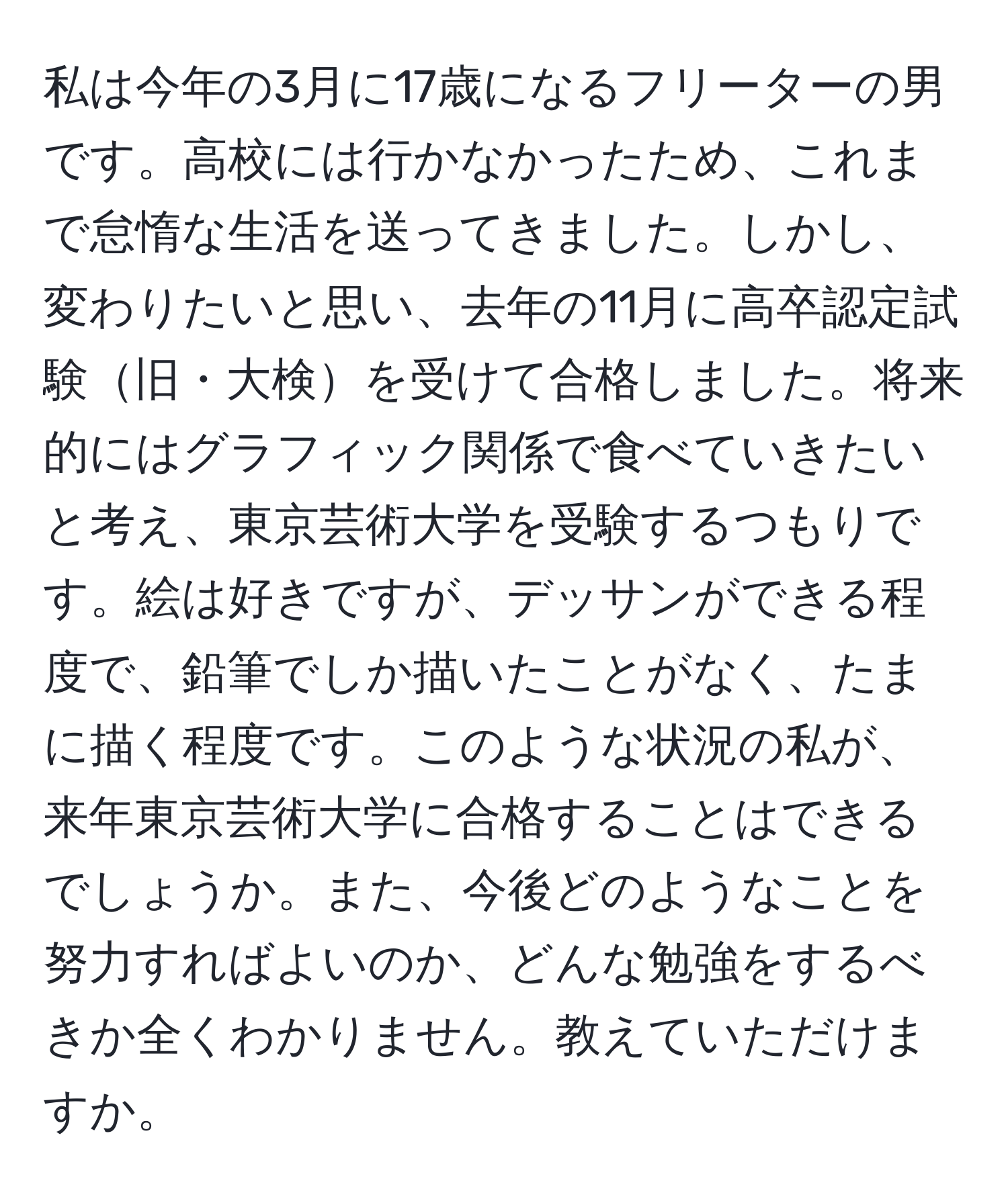 私は今年の3月に17歳になるフリーターの男です。高校には行かなかったため、これまで怠惰な生活を送ってきました。しかし、変わりたいと思い、去年の11月に高卒認定試験旧・大検を受けて合格しました。将来的にはグラフィック関係で食べていきたいと考え、東京芸術大学を受験するつもりです。絵は好きですが、デッサンができる程度で、鉛筆でしか描いたことがなく、たまに描く程度です。このような状況の私が、来年東京芸術大学に合格することはできるでしょうか。また、今後どのようなことを努力すればよいのか、どんな勉強をするべきか全くわかりません。教えていただけますか。