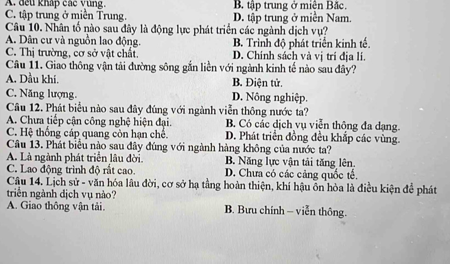 A. đếu kháp các vùng. B. tập trung ở miên Bắc.
C. tập trung ở miền Trung. D. tập trung ở miền Nam.
Câu 10. Nhân tố nào sau đây là động lực phát triển các ngành dịch vụ?
A. Dân cư và nguồn lao động. B. Trình độ phát triển kinh tế.
C. Thị trường, cơ sở vật chất. D. Chính sách và vị trí địa lí.
Câu 11. Giao thông vận tải đường sông gắn liền với ngành kinh tế nào sau đây?
A. Dầu khí. B. Điện tử.
C. Năng lượng. D. Nông nghiệp.
Câu 12. Phát biểu nào sau đây đúng với ngành viễn thông nước ta?
A. Chưa tiếp cận công nghệ hiện đại. B. Có các dịch vụ viễn thông đa dạng.
C. Hệ thống cáp quang còn hạn chế. D. Phát triển đồng đều khắp các vùng.
Câu 13. Phát biểu nào sau đây đúng với ngành hàng không của nước ta?
A. Là ngành phát triển lâu đời. B. Năng lực vận tải tăng lên.
C. Lao động trình độ rất cao. D. Chưa có các cảng quốc tế.
Câu 14. Lịch sử - văn hóa lâu đời, cơ sở hạ tầng hoàn thiện, khí hậu ôn hòa là điều kiện để phát
triển ngành dịch vụ nào?
A. Giao thông vận tải. B. Bưu chính - viễn thông.