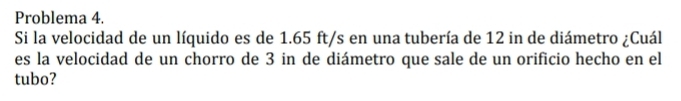 Problema 4. 
Si la velocidad de un líquido es de 1.65 ft/s en una tubería de 12 in de diámetro ¿Cuál 
es la velocidad de un chorro de 3 in de diámetro que sale de un orificio hecho en el 
tubo?