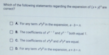 Which of the following statements regarding the expansion of (x+y)^n
correct? are
A. For any term x^ay^b in the expansion, a-b=n
B. The coefficients of x^(n-1) and y^(n-1) both equal 1.
C. The coefficients of x^ay^b and x^by^a are equal.
D. For any term x^2y^2 in the expansion, a+b=n