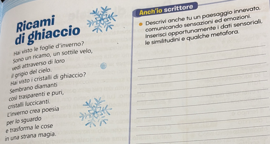 Ricami Anch'io scrittore 
di ghiaccio Descrivi anche tu un paesaggio innevato, 
comunicando sensazioni ed emozioni. 
Hai visto le foglie d’inverno? Inserisci opportunamente i dati sensoriali, 
_ 
Sono un ricamo, un sottile velo, __le similitudini e qualche metafora. 
_ 
vedi attraverso di loro 
il grigio del cielo. 
Hai visto i cristalli di ghiaccio?_ 
Sembrano diamanti 
_ 
così trasparenti e puri, 
_ 
cristalli luccicanti. 
L’inverno crea poesia 
_ 
_ 
per lo sguardo 
_ 
e trasforma le cose 
_ 
in una strana magia.