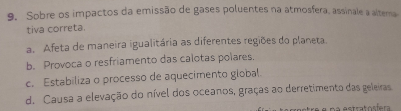 Sobre os impactos da emissão de gases poluentes na atmosfera, assinale a altema
tiva correta.
a. Afeta de maneira igualitária as diferentes regiões do planeta.
b. Provoca o resfriamento das calotas polares.
c. Estabiliza o processo de aquecimento global.
d. Causa a elevação do nível dos oceanos, graças ao derretimento das geleiras
astre e na estratosfera