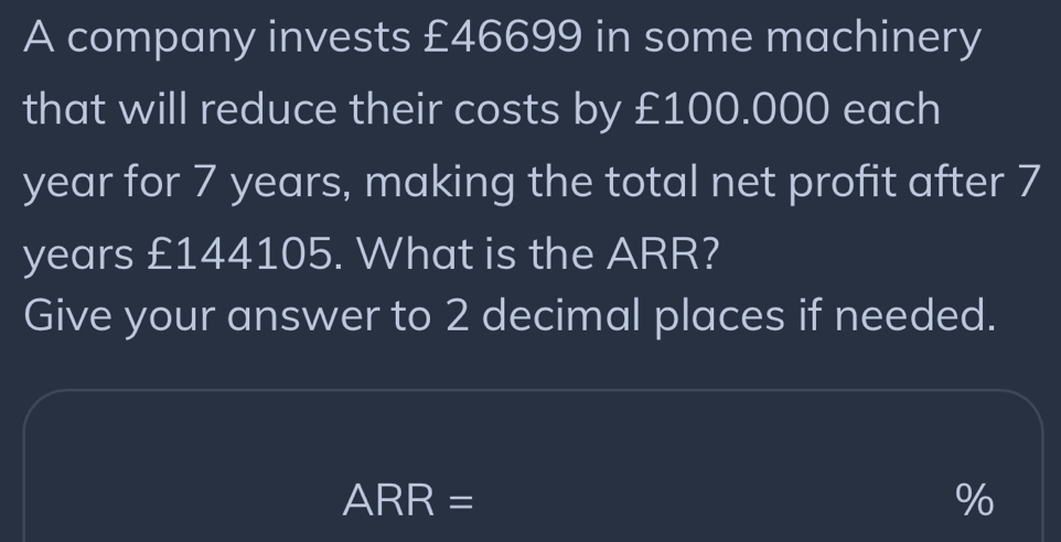 A company invests £46699 in some machinery 
that will reduce their costs by £100.000 each
year for 7 years, making the total net profit after 7
years £144105. What is the ARR? 
Give your answer to 2 decimal places if needed.
ARR=
%