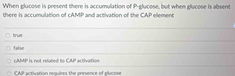 When glucose is present there is accumulation of P -glucose, but when glucose is absent
there is accumulation of cAMP and activation of the CAP element
true
false
cAMP is not related to CAP activation
CAP activation requires the presence of glucose