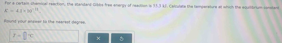 For a certain chemical reaction, the standard Gibbs free energy of reaction is 55.3 kJ. Calculate the temperature at which the equilibrium constant
K=4.1* 10^(-11). 
Round your answer to the nearest degree.
T=□°C
X