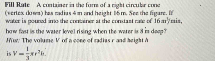 Fill Rate A container in the form of a right circular cone 
(vertex down) has radius 4 m and height 16 m. See the figure. If 
water is poured into the container at the constant rate of 16m^3/min, 
how fast is the water level rising when the water is 8 m deep? 
Hint: The volume V of a cone of radius r and height h
is V= 1/3 π r^2h.