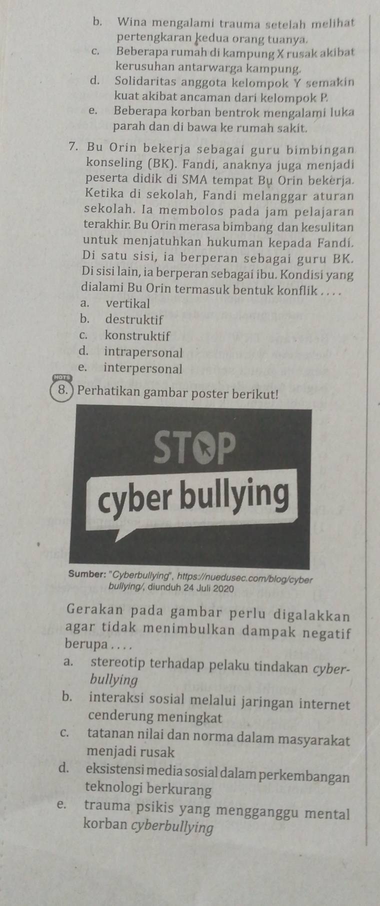 b. Wina mengalami trauma setelah melihat
pertengkaran kedua orang tuanya.
c. Beberapa rumah di kampung X rusak akibat
kerusuhan antarwarga kampung.
d. Solidaritas anggota kelompok Y semakin
kuat akibat ancaman dari kelompok P.
e. Beberapa korban bentrok mengalami luka
parah dan di bawa ke rumah sakit.
7. Bu Orin bekerja sebagai guru bimbingan
konseling (BK). Fandi, anaknya juga menjadi
peserta didik di SMA tempat Bụ Orin bekerja.
Ketika di sekolah, Fandi melanggar aturan
sekolah. Ia membolos pada jam pelajaran
terakhir. Bu Orin merasa bimbang dan kesulitan
untuk menjatuhkan hukuman kepada Fandí.
Di satu sisi, ia berperan sebagai guru BK.
Di sisi lain, ia berperan sebagai ibu. Kondisi yang
dialami Bu Orin termasuk bentuk konflik . . . .
a. vertikal
b. destruktif
c. konstruktif
d. intrapersonal
e. interpersonal
8. ) Perhatikan gambar poster berikut!
STOP
cyber bullying
Sumber: 'Cyberbullying", https://nuedusec.com/blog/cyber
bullying/, diunduh 24 Juli 2020
Gerakan pada gambar perlu digalakkan
agar tidak menimbulkan dampak negatif
berupa . . . .
a. stereotip terhadap pelaku tindakan cyber-
bullying
b. interaksi sosial melalui jaringan internet
cenderung meningkat
c. tatanan nilai dan norma dalam masyarakat
menjadi rusak
d. eksistensi media sosial dalam perkembangan
teknologi berkurang
e. trauma psikis yang mengganggu mental
korban cyberbullying