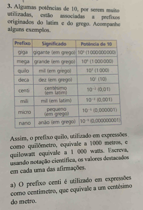 Algumas potências de 10, por serem muito
utilizadas, estão associadas a prefixos
originados do latim e do grego. Acompanhe
alguns exemplos.
Assim, o prefixo quilo, utilizado em expressões
como quilômetro, equivale a 1000 metros, e
quilowatt equivale a 1 000 watts. Escreva,
usando notação científica, os valores destacados
em cada uma das afirmações.
a) O prefixo centi é utilizado em expressões
como centímetro, que equivale a um centésimo
do metro.