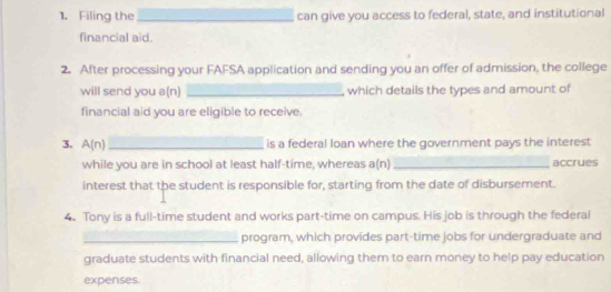 Filing the_ can give you access to federal, state, and institutional 
financial aid. 
2. After processing your FAFSA application and sending you an offer of admission, the college 
will send you a(n) _which details the types and amount of 
financial aid you are eligible to receive. 
3. A(n) _is a federal loan where the government pays the interest 
while you are in school at least half-time, whereas a(n) _accrues 
interest that the student is responsible for, starting from the date of disbursement. 
4. Tony is a full-time student and works part-time on campus. His job is through the federal 
_program, which provides part-time jobs for undergraduate and 
graduate students with financial need, allowing them to earn money to help pay education 
expenses.