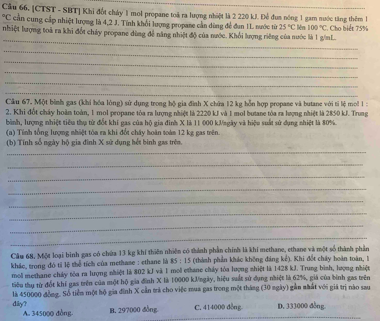 [CTST - SBT] Khi đốt cháy 1 mol propane toả ra lượng nhiệt là 2 220 kJ. Để đun nóng 1 gam nước tăng thêm 1
°C cần cung cấp nhiệt lượng là 4,2 J. Tính khối lượng propane cần dùng để đun 1L nước từ 25°C lên 100°C. Cho biết 75%
_
nhiệt lượng toả ra khi đốt cháy propane dùng để nâng nhiệt độ của nước. Khối lượng riêng của nước là 1 g/mL.
_
_
_
_
_
Câu 67. Một bình gas (khí hóa lỏng) sử dụng trong hộ gia đình X chứa 12 kg hỗn hợp propane và butane với tỉ lệ mo! 1 :
2. Khi đốt cháy hoàn toàn, 1 mol propane tỏa ra lượng nhiệt là 2220 kJ và 1 mol butane tỏa ra lượng nhiệt là 2850 kJ. Trung
bình, lượng nhiệt tiêu thụ từ đốt khí gas của hộ gia đình X là 11 000 kJ/ngày và hiệu suất sử dụng nhiệt là 80%.
(a) Tính tổng lượng nhiệt tỏa ra khi đốt cháy hoàn toàn 12 kg gas trên.
(b) Tính số ngày hộ gia đình X sử dụng hết bình gas trên.
_
_
_
_
_
_
_
_
Câu 68. Một loại bình gas có chứa 13 kg khí thiên nhiên có thành phần chính là khí methane, ethane và một số thành phần
khác, trong đó tỉ lệ thể tích của methane : ethane là : 35 :15 (thành phần khác không đáng k kể) . Khi đốt cháy hoàn toàn, 1
mol methane cháy tỏa ra lượng nhiệt là 802 kJ và 1 mol ethane cháy tỏa lượng nhiệt là 1428 kJ. Trung bình, lượng nhiệt
tiêu thụ từ đốt khí gas trên của một hộ gia đình X là 10000 kJ/ngày, hiệu suất sử dụng nhiệt là 62%, giá của bình gas trên
là 450000 đồng. Số tiền một hộ gia đình X cần trả cho việc mua gas trong một tháng (30 ngày) gần nhất với giá trị nào sau
đây?
_
A. 345000 đồng. B. 297000 đồng. C. 414000 đồng. D. 333000 đồng.
