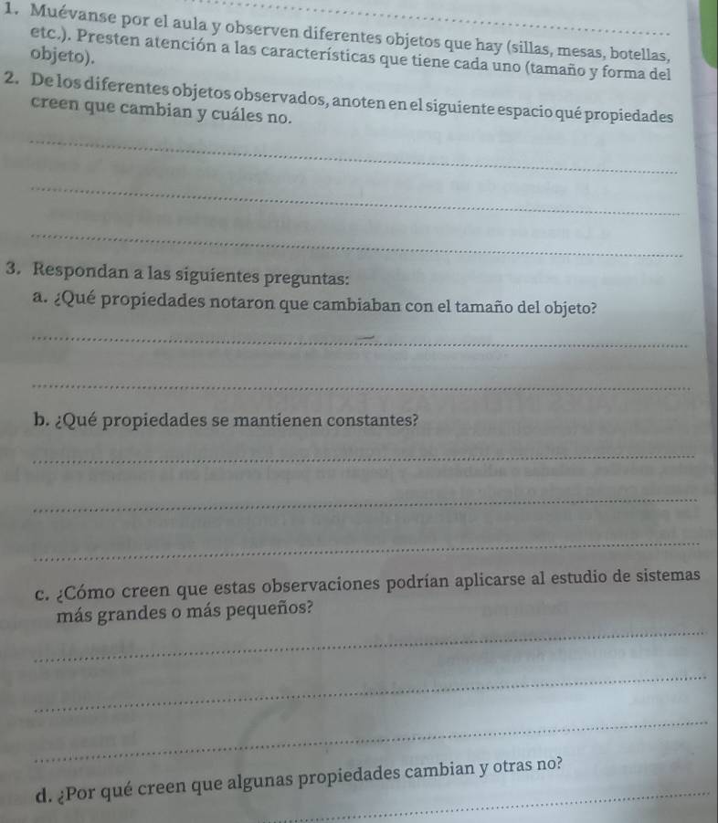 Muévanse por el aula y observen diferentes objetos que hay (sillas, mesas, botellas, 
etc.). Presten atención a las características que tiene cada uno (tamaño y forma del 
objeto). 
2. De los diferentes objetos observados, anoten en el siguiente espacio qué propiedades 
creen que cambian y cuáles no. 
_ 
_ 
_ 
3. Respondan a las siguientes preguntas: 
a. ¿Qué propiedades notaron que cambiaban con el tamaño del objeto? 
_ 
_ 
b. ¿Qué propiedades se mantienen constantes? 
_ 
_ 
_ 
c. ¿Cómo creen que estas observaciones podrían aplicarse al estudio de sistemas 
_ 
más grandes o más pequeños? 
_ 
_ 
d. ¿Por qué creen que algunas propiedades cambian y otras no?