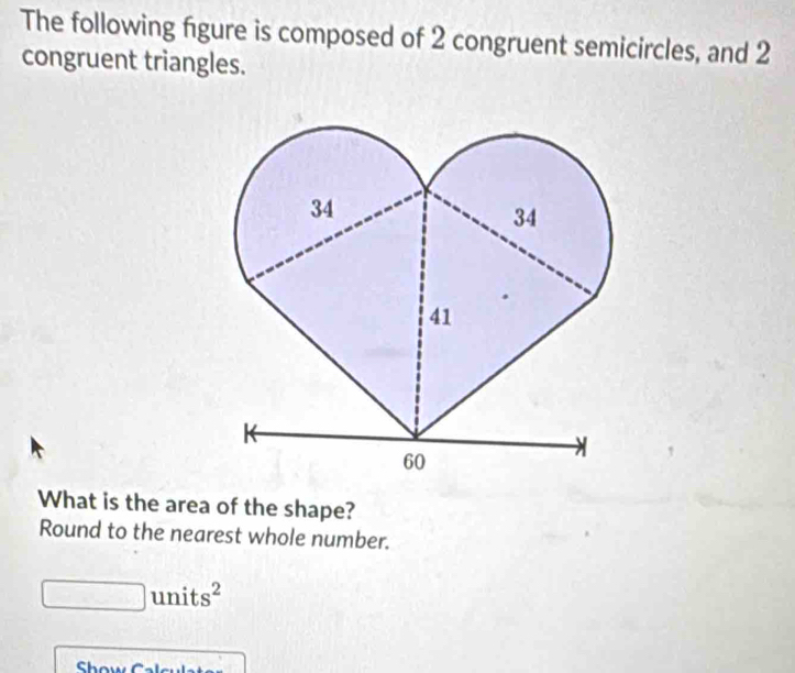 The following figure is composed of 2 congruent semicircles, and 2
congruent triangles. 
What is the area of the shape? 
Round to the nearest whole number. 
_  units^2