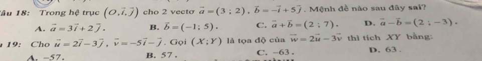 ầu 18: Trong hệ trục (O,vector i,vector j) cho 2 vectơ vector a=(3;2), vector b=-vector i+5vector j. Mệnh đề nào sau đây sai?
A. vector a=3vector i+2vector j. B. vector b=(-1;5). C. vector a+vector b=(2;7). D. vector a-vector b=(2;-3). 
1 19: Cho vector u=2vector i-3vector j, vector v=-5vector i-vector j. Gọi (X;Y) là tọa độ của vector w=2vector u-3vector v thì tích XY bằng:
A. -57. B. 57. C. -63. D. 63.