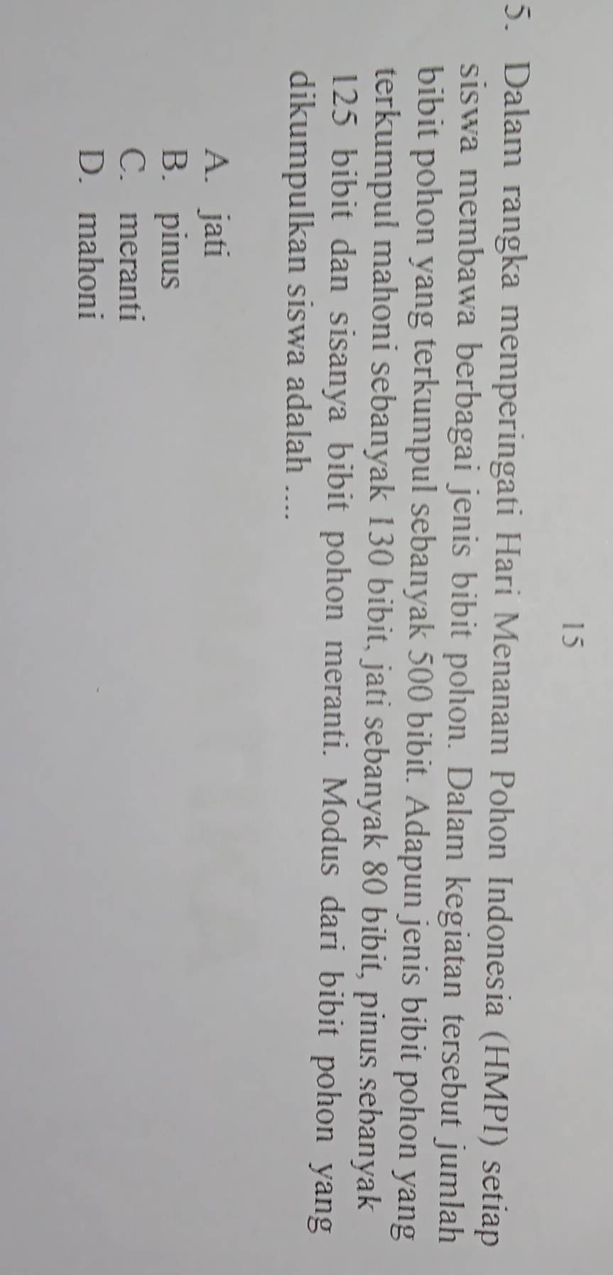 15
5. Dalam rangka memperingati Hari Menanam Pohon Indonesia (HMPI) setiap
siswa membawa berbagai jenis bibit pohon. Dalam kegiatan tersebut jumlah
bibit pohon yang terkumpul sebanyak 500 bibit. Adapun jenis bibit pohon yang
terkumpul mahoni sebanyak 130 bibit, jati sebanyak 80 bibit, pinus sebanyak
125 bibit dan sisanya bibit pohon meranti. Modus dari bibit pohon yang
dikumpulkan siswa adalah ....
A. jati
B. pinus
C. meranti
D. mahoni