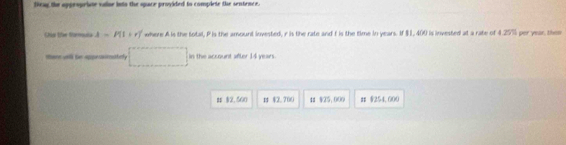 teag the appropriate vaine into the space provided to complete the sentence.
Chải te fornoula A=P(1+r) where A is the total, Pis the amount invested, r is the rate and f is the time in years. If $1, 400 is invested at a rate of 4.25% per year, the
there wail te appranimatel in the account after 14 years.
# 2, 500 # §2.700 # 825, 000 # $254,000