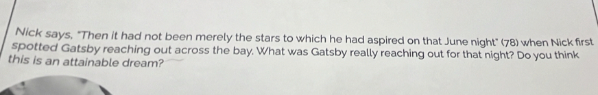 Nick says, "Then it had not been merely the stars to which he had aspired on that June night" (78) when Nick first 
spotted Gatsby reaching out across the bay. What was Gatsby really reaching out for that night? Do you think 
this is an attainable dream?