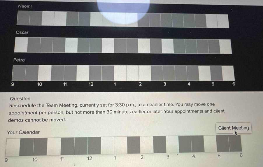 Naomi 
Oscar 
Petra 
9 10 11 12 1 2 3 4 5 6
Question 
Reschedule the Team Meeting, currently set for 3:30 p.m., to an earlier time. You may move one 
appointment per person, but not more than 30 minutes earlier or later. Your appointments and client 
demos cannot be moved.