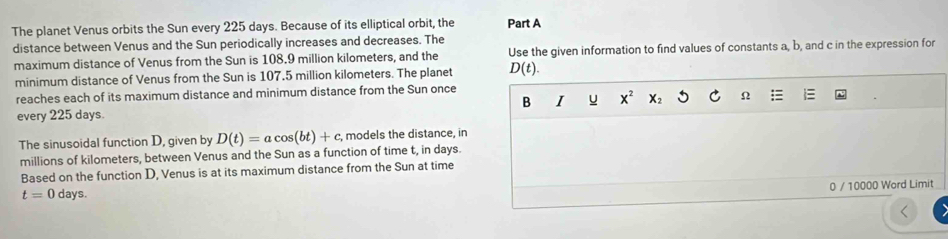 The planet Venus orbits the Sun every 225 days. Because of its elliptical orbit, the Part A 
distance between Venus and the Sun periodically increases and decreases. The 
maximum distance of Venus from the Sun is 108.9 million kilometers, and the Use the given information to find values of constants a, b, and c in the expression for 
minimum distance of Venus from the Sun is 107.5 million kilometers. The planet D(t). 
reaches each of its maximum distance and minimum distance from the Sun once 
B I u x^2 X_2 C Ω 
every 225 days. 
The sinusoidal function D, given by D(t)=acos (bt)+c , models the distance, in 
millions of kilometers, between Venus and the Sun as a function of time t, in days. 
Based on the function D, Venus is at its maximum distance from the Sun at time 
0 / 10000 Word Limit
t=0days.