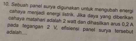 Sebuah panel surya digunakan untuk mengubah energi 
cahaya menjadi energi listrik. Jika 'daya yang diberikan 
cahaya matahari adalah 2 watt dan dihasilkan arus 0,2 A
pada tegangan 2 V, efisiensi panel surya tersebut 
adalah....