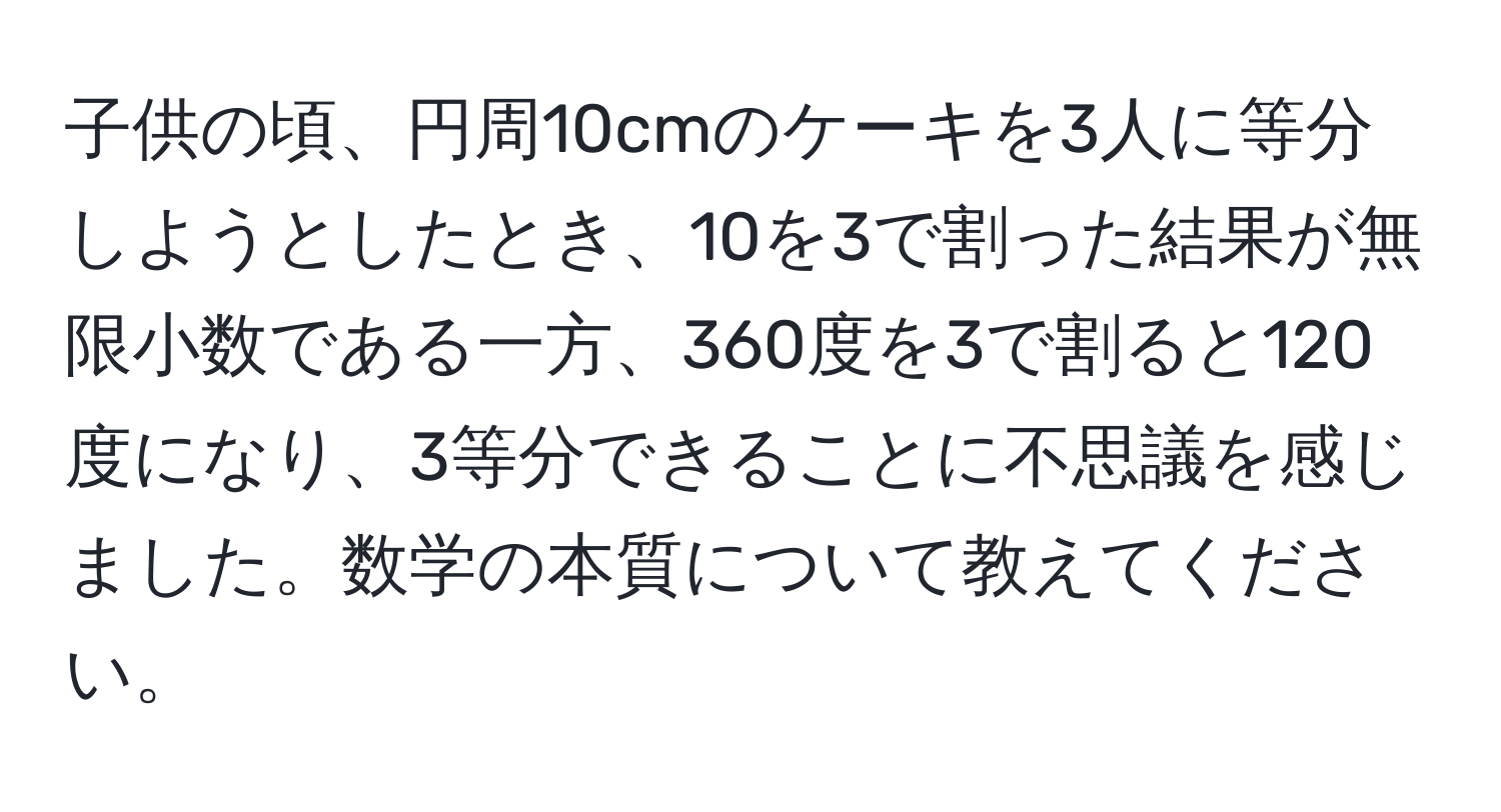 子供の頃、円周10cmのケーキを3人に等分しようとしたとき、10を3で割った結果が無限小数である一方、360度を3で割ると120度になり、3等分できることに不思議を感じました。数学の本質について教えてください。