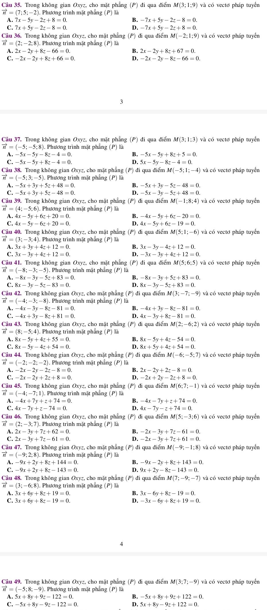 Trong không gian Oxyz, cho mặt phẳng (P) đi qua điểm M(3;1;9) và có vectơ pháp tuyển
vector n=(7;5;-2). Phương trình mặt phẳng (P) là
A. 7x-5y-2z+8=0. B. -7x+5y-2z-8=0.
C. 7x+5y-2z-8=0. D. -7x+5y-2z+8=0.
Câu 36. Trong không gian Oxyz, cho mặt phẳng (P) đi qua điểm M(-2;1;9) và có vectơ pháp tuyến
vector n=(2;-2;8). Phương trình mặt phẳng (P) là
A. 2x-2y+8z-66=0. B. 2x-2y+8z+67=0.
C. -2x-2y+8z+66=0. D. -2x-2y-8z-66=0.
3
Câu 37. Trong không gian Oxyz, cho mặt phẳng (P) đi qua điểm M(3;1;3) và có vectơ pháp tuyếển
vector n=(-5;-5;8) ). Phương trình mặt phẳng (P) là
A. -5x-5y-8z-4=0. B. -5x-5y+8z+5=0.
C. -5x-5y+8z-4=0. D. 5x-5y-8z-4=0.
Câu 38. Trong không gian Oxyz, cho mặt phẳng (P) đi qua điểm N M(-5;1;-4) và có vectơ pháp tuyến
vector n=(-5;3;-5) ). Phương trình mặt phẳng (P) là
A.-5x+3y+5z+48=0.
B. -5x+3y-5z-48=0.
C. -5x+3y+5z-48=0. D. -5x-3y-5z+48=0.
Câu 39. Trong không gian Oxyz, cho mặt phẳng (P) đi qua điểm M(-1;8;4) và có vectơ pháp tuyển
vector n=(4;-5;6).. Phương trình mặt phẳng (P) là
A. 4x-5y+6z+20=0. B. -4x-5y+6z-20=0.
C. 4x-5y-6z+20=0. D. 4x-5y+6z-19=0.
Câu 40. Trong không gian Oxyz, cho mặt phẳng (P) đi qua điểm M(5;1;-6) và có vectơ pháp tuyển
vector n=(3;-3;4).. Phương trình mặt phẳng (P) là
A. 3x+3y+4z+12=0. B. 3x-3y-4z+12=0.
C. 3x-3y+4z+12=0. D. -3x-3y+4z+12=0.
Câu 41. Trong không gian Oxyz, cho mặt phẳng (P) đi qua điểm M(5;6;5) và có vectơ pháp tuyển
vector n=(-8;-3;-5) 5). Phương trình mặt phẳng (P) là
A. -8x-3y-5z+83=0. B. -8x-3y+5z+83=0.
C. 8x-3y-5z-83=0. 8x-3y-5z+83=0.
D.
Câu 42. Trong không gian Oxyz, cho mặt phẳng (P) đi qua điểm M(3;-7;-9) và có vectơ pháp tuyến
vector n=(-4;-3;-8) 3). Phương trình mặt phẳng (P) là
A. -4x-3y-8z-81=0. -4x+3y-8z-81=0.
C. -4x+3y-8z+81=0. D. 4x-3y+8z-81=0.
Câu 43. Trong không gian Oxyz, cho mặt phẳng (P) đi qua điểm M(2;-6;2) và có vectơ pháp tuyến
vector n=(8;-5;4). Phương trình mặt phẳng (P) là
A. 8x-5y+4z+55=0. B. 8x-5y+4z-54=0.
C. 8x-5y-4z+54=0. D. 8x+5y+4z+54=0.
Câu 44. Trong không gian Oxyz, cho mặt phẳng (P) đi qua điểm M(-6;-5;7) và có vectơ pháp tuyến
vector n=(-2;-2;-2) 1. Phương trình mặt phẳng (P) là
A. -2x-2y-2z-8=0 B. 2x-2y+2z-8=0
C. -2x-2y+2z+8=0. D. -2x+2y-2z+8=0.
Câu 45. Trong không gian Oxyz, cho mặt phẳng (P) đi qua điểm M(6;7;-1) và có vectơ pháp tuyển
vector n=(-4;-7;1) ). Phương trình mặt phẳng (P) là
A. -4x+7y+z+74=0 B. -4x-7y+z+74=0.
C. 4x-7y+z-74=0. D. 4x-7y-z+74=0
Câu 46. Trong không gian Oxyz, cho mặt phẳng (P) đi qua điểm M(5;-3;6) và có vectơ pháp tuyến
vector n=(2:-3;7). Phương trình mặt phẳng (P) là
A. 2x-3y+7z+62=0. B. -2x-3y+7z-61=0.
C. 2x-3y+7z-61=0. D. -2x-3y+7z+61=0.
Câu 47. Trong không gian Oxyz, cho mặt phẳng (P) đi qua điểm M(-9;-1;8) và có vectơ pháp tuyển
vector n=(-9;2;8) ). Phương trình mặt phẳng (P) là
A. -9x+2y+8z+144=0. B. -9x-2y+8z+143=0.
C. -9x+2y+8z-143=0. D. 9x+2y-8z-143=0.
Câu 48. Trong không gian Oxyz, cho mặt phẳng (P) đi qua điểm M(7;-9;-7) và có vectơ pháp tuyển
vector n=(3;-6;8). Phương trình mặt phẳng (P) là
A. 3x+6y+8z+19=0. B. 3x-6y+8z-19=0.
C. 3x+6y+8z-19=0. D. -3x-6y+8z+19=0.
4
Câu 49. Trong không gian Oxyz, cho mặt phẳng (P) đi qua điểm M(3;7;-9) và có vectơ pháp tuyến
vector n=(-5;8;-9). ). Phương trình mặt phẳng (P) là
A. 5x+8y+9z-122=0. B. -5x+8y+9z+122=0.
C. -5x+8y-9z-122=0. 5x+8y-9z+122=0.
D.